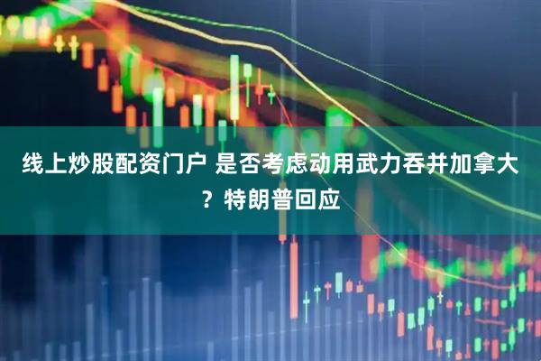 线上炒股配资门户 是否考虑动用武力吞并加拿大？特朗普回应
