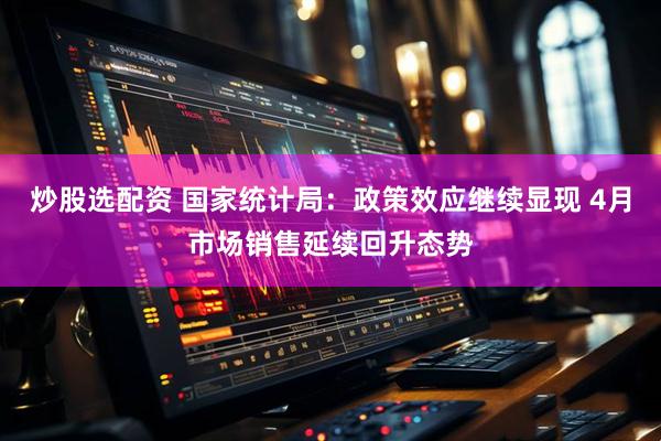 炒股选配资 国家统计局：政策效应继续显现 4月市场销售延续回升态势