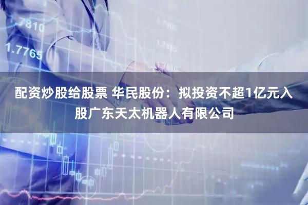 配资炒股给股票 华民股份：拟投资不超1亿元入股广东天太机器人有限公司