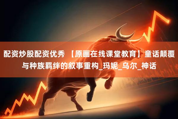 配资炒股配资优秀 【原画在线课堂教育】童话颠覆与种族羁绊的叙事重构_玛妮_乌尔_神话