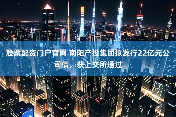 股票配资门户官网 南阳产投集团拟发行22亿元公司债，获上交所通过