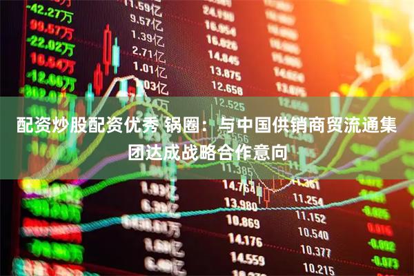 配资炒股配资优秀 锅圈：与中国供销商贸流通集团达成战略合作意向