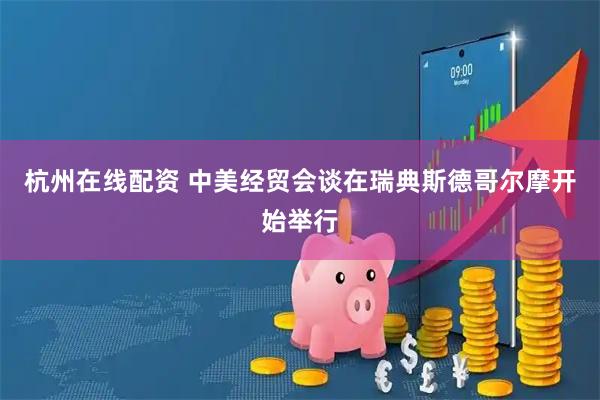 杭州在线配资 中美经贸会谈在瑞典斯德哥尔摩开始举行