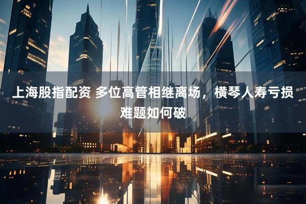 上海股指配资 多位高管相继离场，横琴人寿亏损难题如何破