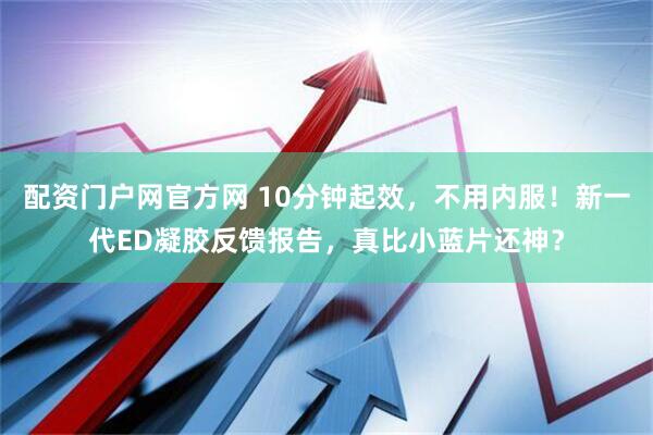 配资门户网官方网 10分钟起效，不用内服！新一代ED凝胶反馈报告，真比小蓝片还神？