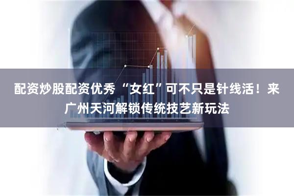 配资炒股配资优秀 “女红”可不只是针线活！来广州天河解锁传统技艺新玩法