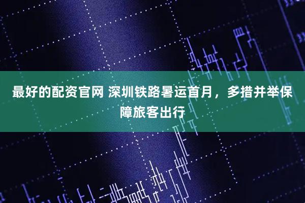 最好的配资官网 深圳铁路暑运首月，多措并举保障旅客出行