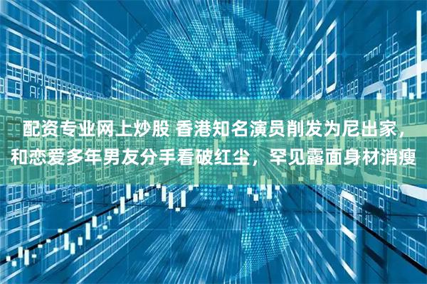 配资专业网上炒股 香港知名演员削发为尼出家，和恋爱多年男友分手看破红尘，罕见露面身材消瘦