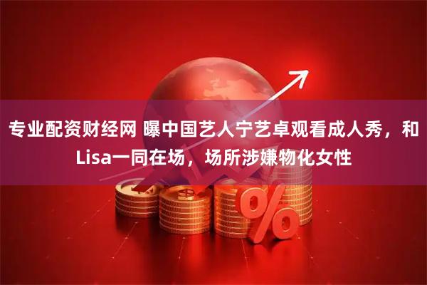 专业配资财经网 曝中国艺人宁艺卓观看成人秀，和Lisa一同在场，场所涉嫌物化女性
